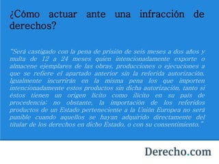 ¿Cómo actuar ante una infracción de
derechos?
“Será castigado con la pena de prisión de seis meses a dos años y
multa de 12 a 24 meses quien intencionadamente exporte o
almacene ejemplares de las obras, producciones o ejecuciones a
que se refiere el apartado anterior sin la referida autorización.
Igualmente incurrirán en la misma pena los que importen
intencionadamente estos productos sin dicha autorización, tanto si
éstos tienen un origen lícito como ilícito en su país de
procedencia; no obstante, la importación de los referidos
productos de un Estado perteneciente a la Unión Europea no será
punible cuando aquellos se hayan adquirido directamente del
titular de los derechos en dicho Estado, o con su consentimiento.”
 