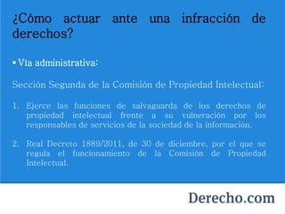 ¿Cómo actuar ante una infracción de
derechos?
 Vía administrativa:
Sección Segunda de la Comisión de Propiedad Intelectual:
1. Ejerce las funciones de salvaguarda de los derechos de
propiedad intelectual frente a su vulneración por los
responsables de servicios de la sociedad de la información.
2. Real Decreto 1889/2011, de 30 de diciembre, por el que se
regula el funcionamiento de la Comisión de Propiedad
Intelectual.
 