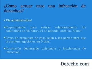 ¿Cómo actuar ante una infracción de
derechos?
 Vía administrativa:
Requerimiento para retirar voluntariamente los
contenidos en 48 horas. Si se atiende: archivo. Si no…
Envío de propuesta de resolución a las partes para que
presenten legaciones en 5 días.
Resolución declarando existencia o inexistencia de
infracción.
 