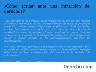 ¿Cómo actuar ante una infracción de
derechos?
“Los prestadores de servicios de intermediación no son los que realizan
la conducta vulneradora de los correspondientes derechos de propiedad
intelectual, pues no ponen a disposición del público las obras protegidas,
los que las reproducen o copian, etc. La conducta vulneradora de la
legalidad la cometen las personas físicas o jurídicas que proporcionan un
servicio de la sociedad de la información, aunque eso sí sirviéndose en
mayor o menor medida de los correspondientes servicios de
intermediación.
Por tanto, tenemos que llegar a la conclusión que el procedimiento […]
no puede ser dirigido exclusivamente contra los intermediarios, sino que
debe estar incurso un responsable del servicio de la sociedad de
información.”
SAN de 22 de julio de 2014.
 