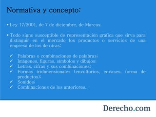 Normativa y concepto:
 Ley 17/2001, de 7 de diciembre, de Marcas.
 Todo signo susceptible de representación gráfica que sirva para
distinguir en el mercado los productos o servicios de una
empresa de los de otras:
 Palabras o combinaciones de palabras;
 Imágenes, figuras, símbolos y dibujos;
 Letras, cifras y sus combinaciones;
 Formas tridimensionales (envoltorios, envases, forma de
productos);
 Sonidos;
 Combinaciones de los anteriores.
 