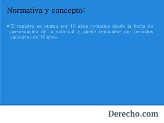 Normativa y concepto:
 El registro se otorga por 10 años contados desde la fecha de
presentación de la solicitud y puede renovarse por períodos
sucesivos de 10 años.
 