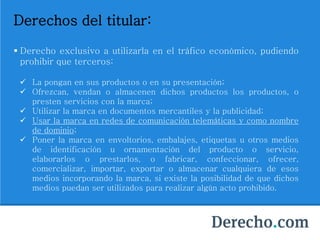 Derechos del titular:
 Derecho exclusivo a utilizarla en el tráfico económico, pudiendo
prohibir que terceros:
 La pongan en sus productos o en su presentación;
 Ofrezcan, vendan o almacenen dichos productos los productos, o
presten servicios con la marca;
 Utilizar la marca en documentos mercantiles y la publicidad;
 Usar la marca en redes de comunicación telemáticas y como nombre
de dominio;
 Poner la marca en envoltorios, embalajes, etiquetas u otros medios
de identificación u ornamentación del producto o servicio,
elaborarlos o prestarlos, o fabricar, confeccionar, ofrecer,
comercializar, importar, exportar o almacenar cualquiera de esos
medios incorporando la marca, si existe la posibilidad de que dichos
medios puedan ser utilizados para realizar algún acto prohibido.
 