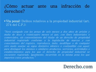 ¿Cómo actuar ante una infracción de
derechos?
 Vía penal: Delitos relativos a la propiedad industrial (art.
274 del C.P.):
“Será castigado con las penas de seis meses a dos años de prisión y
multa de doce a veinticuatro meses el que, con fines industriales o
comerciales, sin consentimiento del titular de un derecho de propiedad
industrial registrado conforme a la legislación de marcas y con
conocimiento del registro, reproduzca, imite, modifique o de cualquier
otro modo usurpe un signo distintivo idéntico o confundible con aquel,
para distinguir los mismos o similares productos, servicios, actividades o
establecimientos para los que el derecho de propiedad industrial se
encuentre registrado. Igualmente, incurrirán en la misma pena los que
importen estos productos.”
 