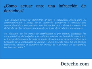 ¿Cómo actuar ante una infracción de
derechos?
“Las mismas penas se impondrán al que, a sabiendas, posea para su
comercialización o ponga en el comercio, productos o servicios con
signos distintivos que suponen una infracción de los derechos exclusivos
del titular de los mismos, aun cuando se trate de productos importados.
No obstante, en los casos de distribución al por menor, atendidas las
características del culpable y la reducida cuantía del beneficio económico,
el Juez podrá imponer la pena de multa de tres a seis meses o trabajos en
beneficio de la comunidad de treinta y uno a sesenta días. En los mismos
supuestos, cuando el beneficio no exceda de 400 euros, se castigará el
hecho como falta.”
 