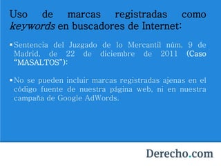 Uso de marcas registradas como
keywords en buscadores de Internet:
Sentencia del Juzgado de lo Mercantil núm. 9 de
Madrid, de 22 de diciembre de 2011 (Caso
“MASALTOS”):
No se pueden incluir marcas registradas ajenas en el
código fuente de nuestra página web, ni en nuestra
campaña de Google AdWords.
 