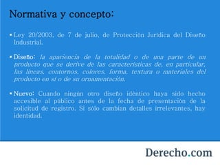 Normativa y concepto:
 Ley 20/2003, de 7 de julio, de Protección Jurídica del Diseño
Industrial.
 Diseño: la apariencia de la totalidad o de una parte de un
producto que se derive de las características de, en particular,
las líneas, contornos, colores, forma, textura o materiales del
producto en sí o de su ornamentación.
 Nuevo: Cuando ningún otro diseño idéntico haya sido hecho
accesible al público antes de la fecha de presentación de la
solicitud de registro. Si sólo cambian detalles irrelevantes, hay
identidad.
 