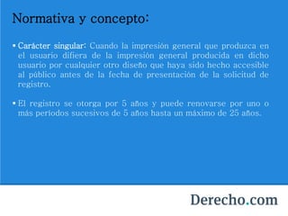 Normativa y concepto:
 Carácter singular: Cuando la impresión general que produzca en
el usuario difiera de la impresión general producida en dicho
usuario por cualquier otro diseño que haya sido hecho accesible
al público antes de la fecha de presentación de la solicitud de
registro.
 El registro se otorga por 5 años y puede renovarse por uno o
más períodos sucesivos de 5 años hasta un máximo de 25 años.
 