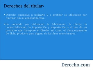 Derechos del titular:
 Derecho exclusivo a utilizarlo y a prohibir su utilización por
terceros sin su consentimiento.
 Se entiende por utilización la fabricación, la oferta, la
comercialización, la importación y exportación o el uso de un
producto que incorpore el diseño, así como el almacenamiento
de dicho producto para alguno de los fines mencionados.
 