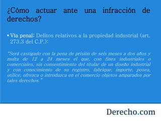 ¿Cómo actuar ante una infracción de
derechos?
 Vía penal: Delitos relativos a la propiedad industrial (art.
273.3 del C.P.):
“Será castigado con la pena de prisión de seis meses a dos años y
multa de 12 a 24 meses el que, con fines industriales o
comerciales, sin consentimiento del titular de un diseño industrial
y con conocimiento de su registro, fabrique, importe, posea,
utilice, ofrezca o introduzca en el comercio objetos amparados por
tales derechos.”
 