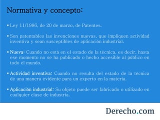 Normativa y concepto:
 Ley 11/1986, de 20 de marzo, de Patentes.
 Son patentables las invenciones nuevas, que impliquen actividad
inventiva y sean susceptibles de aplicación industrial.
 Nueva: Cuando no está en el estado de la técnica, es decir, hasta
ese momento no se ha publicado o hecho accesible al público en
todo el mundo.
 Actividad inventiva: Cuando no resulta del estado de la técnica
de una manera evidente para un experto en la materia.
 Aplicación industrial: Su objeto puede ser fabricado o utilizado en
cualquier clase de industria.
 
