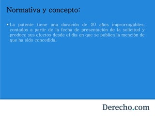 Normativa y concepto:
 La patente tiene una duración de 20 años improrrogables,
contados a partir de la fecha de presentación de la solicitud y
produce sus efectos desde el día en que se publica la mención de
que ha sido concedida.
 