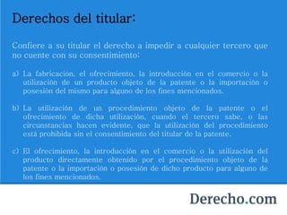 Derechos del titular:
Confiere a su titular el derecho a impedir a cualquier tercero que
no cuente con su consentimiento:
a) La fabricación, el ofrecimiento, la introducción en el comercio o la
utilización de un producto objeto de la patente o la importación o
posesión del mismo para alguno de los fines mencionados.
b) La utilización de un procedimiento objeto de la patente o el
ofrecimiento de dicha utilización, cuando el tercero sabe, o las
circunstancias hacen evidente, que la utilización del procedimiento
está prohibida sin el consentimiento del titular de la patente.
c) El ofrecimiento, la introducción en el comercio o la utilización del
producto directamente obtenido por el procedimiento objeto de la
patente o la importación o posesión de dicho producto para alguno de
los fines mencionados.
 