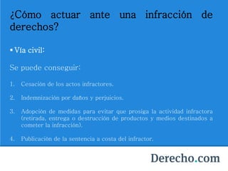 ¿Cómo actuar ante una infracción de
derechos?
 Vía civil:
Se puede conseguir:
1. Cesación de los actos infractores.
2. Indemnización por daños y perjuicios.
3. Adopción de medidas para evitar que prosiga la actividad infractora
(retirada, entrega o destrucción de productos y medios destinados a
cometer la infracción).
4. Publicación de la sentencia a costa del infractor.
 