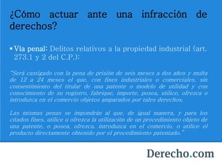 ¿Cómo actuar ante una infracción de
derechos?
 Vía penal: Delitos relativos a la propiedad industrial (art.
273.1 y 2 del C.P.):
“Será castigado con la pena de prisión de seis meses a dos años y multa
de 12 a 24 meses el que, con fines industriales o comerciales, sin
consentimiento del titular de una patente o modelo de utilidad y con
conocimiento de su registro, fabrique, importe, posea, utilice, ofrezca o
introduzca en el comercio objetos amparados por tales derechos.
Las mismas penas se impondrán al que, de igual manera, y para los
citados fines, utilice u ofrezca la utilización de un procedimiento objeto de
una patente, o posea, ofrezca, introduzca en el comercio, o utilice el
producto directamente obtenido por el procedimiento patentado.”
 