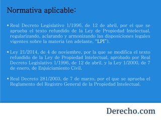Normativa aplicable:
 Real Decreto Legislativo 1/1996, de 12 de abril, por el que se
aprueba el texto refundido de la Ley de Propiedad Intelectual,
regularizando, aclarando y armonizando las disposiciones legales
vigentes sobre la materia (en adelante, “LPI”).
 Ley 21/2014, de 4 de noviembre, por la que se modifica el texto
refundido de la Ley de Propiedad Intelectual, aprobado por Real
Decreto Legislativo 1/1996, de 12 de abril, y la Ley 1/2000, de 7
de enero, de Enjuiciamiento Civil.
 Real Decreto 281/2003, de 7 de marzo, por el que se aprueba el
Reglamento del Registro General de la Propiedad Intelectual.
 