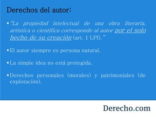 Derechos del autor:
"La propiedad intelectual de una obra literaria,
artística o científica corresponde al autor por el solo
hecho de su creación (art. 1 LPI).”
El autor siempre es persona natural.
La simple idea no está protegida.
Derechos personales (morales) y patrimoniales (de
explotación).
 