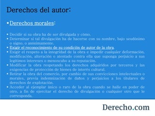 Derechos del autor:
Derechos morales:
 Decidir si su obra ha de ser divulgada y cómo.
 Determinar si tal divulgación ha de hacerse con su nombre, bajo seudónimo
o signo, o anónimamente.
 Exigir el reconocimiento de su condición de autor de la obra.
 Exigir el respeto a la integridad de la obra e impedir cualquier deformación,
modificación, alteración o atentado contra ella que suponga perjuicio a sus
legítimos intereses o menoscabo a su reputación.
 Modificar la obra respetando los derechos adquiridos por terceros y las
exigencias de protección de bienes de interés cultural.
 Retirar la obra del comercio, por cambio de sus convicciones intelectuales o
morales, previa indemnización de daños y perjuicios a los titulares de
derechos de explotación.
 Acceder al ejemplar único o raro de la obra cuando se halle en poder de
otro, a fin de ejercitar el derecho de divulgación o cualquier otro que le
corresponda.
 