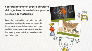 Factores a tener en cuenta por parte
del ingeniero de materiales para la
selección de materiales.
Para la realización de elección de
materiales se debe de tener en cuenta la
forma y estructura de las cadera así como
también sean capaces de cumplir con las
funciones y características articulares de
una cadera real.
 