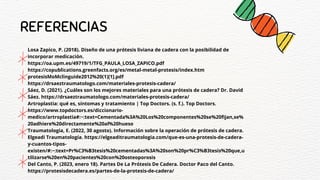 REFERENCIAS
Losa Zapico, P. (2018). Diseño de una prótesis liviana de cadera con la posibilidad de
incorporar medicación.
https://oa.upm.es/49719/1/TFG_PAULA_LOSA_ZAPICO.pdf
https://copublications.greenfacts.org/es/metal-metal-protesis/index.htm
protesisMoMclinguide2012%20(1)[1].pdf
https://drsaeztraumatologo.com/materiales-protesis-cadera/
Sáez, D. (2021). ¿Cuáles son los mejores materiales para una prótesis de cadera? Dr. David
Sáez. https://drsaeztraumatologo.com/materiales-protesis-cadera/
Artroplastia: qué es, síntomas y tratamiento | Top Doctors. (s. f.). Top Doctors.
https://www.topdoctors.es/diccionario-
medico/artroplastia#:~:text=Cementada%3A%20Los%20componentes%20se%20fijan,se%
20adhiere%20directamente%20al%20hueso
Traumatologia, E. (2022, 30 agosto). Información sobre la operación de prótesis de cadera.
Elgeadi Traumatología. https://elgeaditraumatologia.com/que-es-una-protesis-de-cadera-
y-cuantos-tipos-
existen/#:~:text=Pr%C3%B3tesis%20cementadas%3A%20son%20pr%C3%B3tesis%20que,u
tilizarse%20en%20pacientes%20con%20osteoporosis
Del Canto, P. (2023, enero 18). Partes De La Prótesis De Cadera. Doctor Paco del Canto.
https://protesisdecadera.es/partes-de-la-protesis-de-cadera/
 