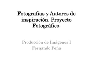 Fotografías y Autores de
 inspiración. Proyecto
      Fotográfico.


 Producción de Imágenes I
     Fernando Peña
 