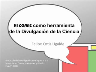 El comic como herramienta
   de la Divulgación de la Ciencia

                           Felipe Ortiz Ugalde


Protocolo de investigación para ingresar a la
Maestría en Docencia en Artes y Diseño.
ENAP/UNAM
 