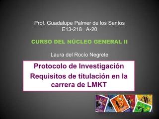 Prof. Guadalupe Palmer de los Santos
            E13-218 A-20

CURSO DEL NÚCLEO GENERAL II

       Laura del Rocío Negrete

 Protocolo de Investigación
Requisitos de titulación en la
      carrera de LMKT
 