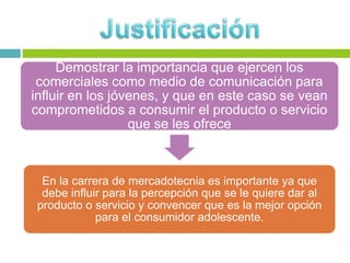 Demostrar la importancia que ejercen los
 comerciales como medio de comunicación para
influir en los jóvenes, y que en este caso se vean
comprometidos a consumir el producto o servicio
                  que se les ofrece



  En la carrera de mercadotecnia es importante ya que
  debe influir para la percepción que se le quiere dar al
 producto o servicio y convencer que es la mejor opción
             para el consumidor adolescente.
 