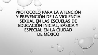 PROTOCOLO PARA LA ATENCIÓN
Y PREVENCIÓN DE LA VIOLENCIA
SEXUAL EN LAS ESCUELAS DE
EDUCACIÓN INICIAL, BÁSICA Y
ESPECIAL EN LA CIUDAD
DE MÉXICO
 