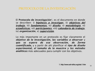 10
PROTOCOLO DE LA INVESTIGACIÓN
El Protocolo de investigación1
, es el documento en donde
se describen: i) hipótesis a investigar, ii) objetivos del
trabajo, iii) fundamentos, iv) diseño, v) metodología, vi)
estadísticas, vii) participantes, viii) calendario de trabajo,
ix) organización, x) supervisión.
Lo más importante en un protocolo es fijar claramente el
objetivo de la investigación, las variables a observar y
que se espera de esa observación, de forma
cuantificada, y a partir de ahí planificar el tipo de diseño
experimental, el tamaño de la muestra y los métodos
análiticos más adecuados para cumplir con los objetivos.
1. http://www.seh-lelha.org/stat.1.htm
 