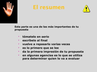  tómatelo en serio
 escríbelo al final
 vuelve a repasarlo varias veces
 es lo primero que se lee
 da la primera impresión de tu propuesta
 en algunas agencias es lo que se utiliza
para determinar quien lo va a evaluar
Esta parte es una de las más importantes de tu
propuesta
El resumen
 