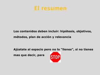 El resumen
Los contenidos deben incluir: hipótesis, objetivos,
métodos, plan de acción y relevancia
Ajústate al espacio pero no lo “llenes”, si no tienes
mas que decir, para
 