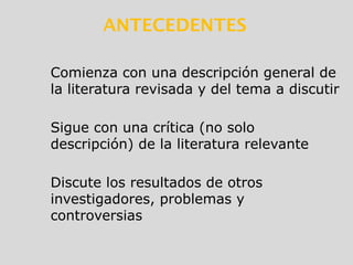 Comienza con una descripción general de
la literatura revisada y del tema a discutir
Sigue con una crítica (no solo
descripción) de la literatura relevante
Discute los resultados de otros
investigadores, problemas y
controversias
ANTECEDENTES
 