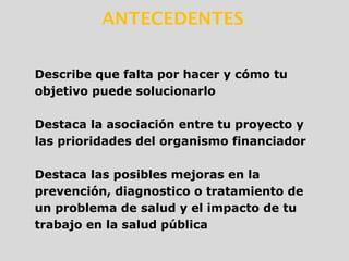 ANTECEDENTES
Describe que falta por hacer y cómo tu
objetivo puede solucionarlo
Destaca la asociación entre tu proyecto y
las prioridades del organismo financiador
Destaca las posibles mejoras en la
prevención, diagnostico o tratamiento de
un problema de salud y el impacto de tu
trabajo en la salud pública
 