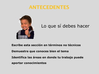 Escribe esta sección en términos no técnicos
Demuestra que conoces bien el tema
Identifica las áreas en donde tu trabajo puede
aportar conocimientos
Lo que sí debes hacer
ANTECEDENTES
 