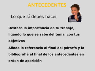 Destaca la importancia de tu trabajo,
ligando lo que se sabe del tema, con tus
objetivos
Añade la referencia al final del párrafo y la
bibliografía al final de los antecedentes en
orden de aparición
Lo que sí debes hacer
ANTECEDENTES
 