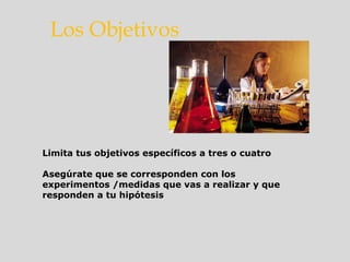 Limita tus objetivos específicos a tres o cuatro
Asegúrate que se corresponden con los
experimentos /medidas que vas a realizar y que
responden a tu hipótesis
Los Objetivos
 