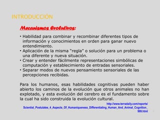 http://www.terradaily.com/reports/
Scientist_Postulates_4_Aspects_Of_Humaniqueness_Differentiating_Human_And_Animal_Cognition_
999.html 3
INTRODUCCIÓN
Mecanismos Evolutivos:
• Habilidad para combinar y recombinar diferentes tipos de
información y conocimientos en orden para ganar nuevo
entendimiento.
• Aplicación de la misma “regla” o solución para un problema o
una diferente y nueva situación.
• Crear y entender fácilmente representaciones simbólicas de
computación y establecimiento de entradas sensoriales.
• Separar modos de nuevos pensamiento sensoriales de las
percepciones recibidas.
Para los humanos, esas habilidades cognitivas pueden haber
abierto los caminos de la evolución que otros animales no han
explotado, y esta evolución del cerebro es el fundamento sobre
la cual ha sido construida la evolución cultural.
 