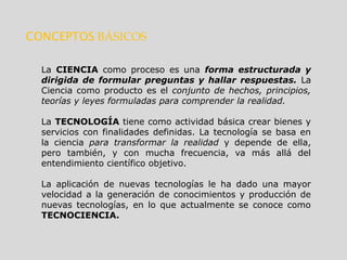 CONCEPTOS BÁSICOS
La CIENCIA como proceso es una forma estructurada y
dirigida de formular preguntas y hallar respuestas. La
Ciencia como producto es el conjunto de hechos, principios,
teorías y leyes formuladas para comprender la realidad.
La TECNOLOGÍA tiene como actividad básica crear bienes y
servicios con finalidades definidas. La tecnología se basa en
la ciencia para transformar la realidad y depende de ella,
pero también, y con mucha frecuencia, va más allá del
entendimiento científico objetivo.
La aplicación de nuevas tecnologías le ha dado una mayor
velocidad a la generación de conocimientos y producción de
nuevas tecnologías, en lo que actualmente se conoce como
TECNOCIENCIA.
 