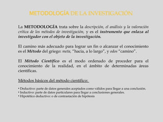 METODOLOGÍA DE LA INVESTIGACIÓN
La METODOLOGÍA trata sobre la descripción, el análisis y la valoración
crítica de los métodos de investigación, y es el instrumento que enlaza al
investigador con el objeto de la investigación.
El camino más adecuado para lograr un fin o alcanzar el conocimiento
es el Método del griego: meta, “hacia, a lo largo”, y odos “camino”.
El Método Científico es el modo ordenado de proceder para el
conocimiento de la realidad, en el ámbito de determinadas áreas
científicas.
Métodos básicos del método científico:
• Deductivo: parte de datos generales aceptados como válidos para llegar a una conclusión.
• Inductivo: parte de datos particulares para llegar a conclusiones generales.
• Hipotético deductivo: o de contrastación de hipótesis
 
