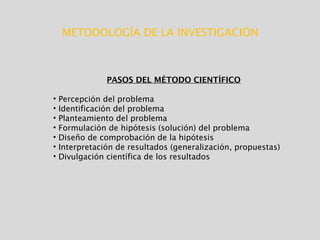 METODOLOGÍA DE LA INVESTIGACIÓN
PASOS DEL MÉTODO CIENTÍFICO
• Percepción del problema
• Identificación del problema
• Planteamiento del problema
• Formulación de hipótesis (solución) del problema
• Diseño de comprobación de la hipótesis
• Interpretación de resultados (generalización, propuestas)
• Divulgación científica de los resultados
 