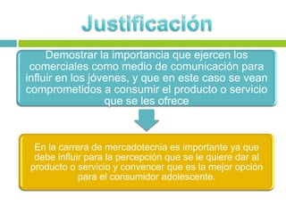 Demostrar la importancia que ejercen los
comerciales como medio de comunicación para
influir en los jóvenes, y que en este caso se vean
comprometidos a consumir el producto o servicio
que se les ofrece
En la carrera de mercadotecnia es importante ya que
debe influir para la percepción que se le quiere dar al
producto o servicio y convencer que es la mejor opción
para el consumidor adolescente.
 