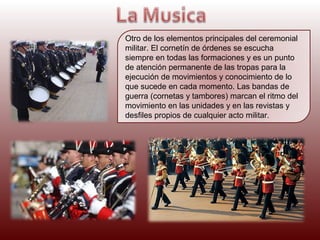 Otro de los elementos principales del ceremonial
militar. El cornetín de órdenes se escucha
siempre en todas las formaciones y es un punto
de atención permanente de las tropas para la
ejecución de movimientos y conocimiento de lo
que sucede en cada momento. Las bandas de
guerra (cornetas y tambores) marcan el ritmo del
movimiento en las unidades y en las revistas y
desfiles propios de cualquier acto militar.

 