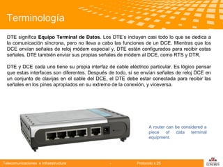Terminología
DTE significa Equipo Terminal de Datos. Los DTE’s incluyen casi todo lo que se dedica a
la comunicación síncrona, pero no lleva a cabo las funciones de un DCE. Mientras que los
DCE envían señales de reloj módem especial y, DTE están configurados para recibir estas
señales. DTE también enviar sus propias señales de módem al DCE, como RTS y DTR.
DTE y DCE cada uno tiene su propia interfaz de cable eléctrico particular. Es lógico pensar
que estas interfaces son diferentes. Después de todo, si se envían señales de reloj DCE en
un conjunto de clavijas en el cable del DCE, el DTE debe estar conectada para recibir las
Telecomunicaciones apropiados en su extremo de la conexión, y viceversa.
señales en los pines

A router can be considered a
piece
of
data
terminal
equipment.

Telecomunicaciones e Infraestructura

-

Protocolo x.25

logo

公司名称

 