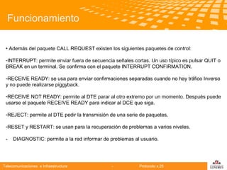 Funcionamiento
• Además del paquete CALL REQUEST existen los siguientes paquetes de control:
-INTERRUPT: permite enviar fuera de secuencia señales cortas. Un uso típico es pulsar QUIT o
BREAK en un terminal. Se confirma con el paquete INTERRUPT CONFIRMATION.
-RECEIVE READY: se usa para enviar confirmaciones separadas cuando no hay tráfico Inverso
y no puede realizarse
Telecomunicaciones piggyback.
-RECEIVE NOT READY: permite al DTE parar al otro extremo por un momento. Después puede
usarse el paquete RECEIVE READY para indicar al DCE que siga.
-REJECT: permite al DTE pedir la transmisión de una serie de paquetes.
-RESET y RESTART: se usan para la recuperación de problemas a varios niveles.
-

DIAGNOSTIC: permite a la red informar de problemas al usuario.

Telecomunicaciones e Infraestructura

-

Protocolo x.25

logo

公司名称

 