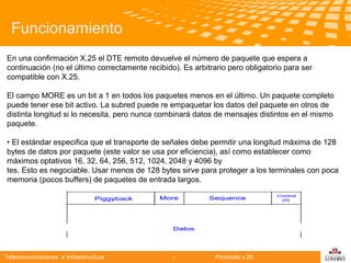 Funcionamiento
En una confirmación X.25 el DTE remoto devuelve el número de paquete que espera a
continuación (no el último correctamente recibido). Es arbitrario pero obligatorio para ser
compatible con X.25.
El campo MORE es un bit a 1 en todos los paquetes menos en el último. Un paquete completo
puede tener ese bit activo. La subred puede re empaquetar los datos del paquete en otros de
distinta longitud si lo necesita, pero nunca combinará datos de mensajes distintos en el mismo
paquete.

Telecomunicaciones

• El estándar especifica que el transporte de señales debe permitir una longitud máxima de 128
bytes de datos por paquete (este valor se usa por eficiencia), así como establecer como
máximos optativos 16, 32, 64, 256, 512, 1024, 2048 y 4096 by
tes. Esto es negociable. Usar menos de 128 bytes sirve para proteger a los terminales con poca
memoria (pocos buffers) de paquetes de entrada largos.

Telecomunicaciones e Infraestructura

-

Protocolo x.25

logo

公司名称

 