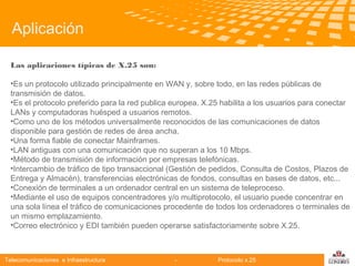 Aplicación
Las aplicaciones típicas de X.25 son:
•Es un protocolo utilizado principalmente en WAN y, sobre todo, en las redes públicas de
transmisión de datos.
•Es el protocolo preferido para la red publica europea. X.25 habilita a los usuarios para conectar
LANs y computadoras huésped a usuarios remotos.
•Como uno de los métodos universalmente reconocidos de las comunicaciones de datos
disponible para gestión
Telecomunicaciones de redes de área ancha.
•Una forma fiable de conectar Mainframes.
•LAN antiguas con una comunicación que no superan a los 10 Mbps.
•Método de transmisión de información por empresas telefónicas.
•Intercambio de tráfico de tipo transaccional (Gestión de pedidos, Consulta de Costos, Plazos de
Entrega y Almacén), transferencias electrónicas de fondos, consultas en bases de datos, etc...
•Conexión de terminales a un ordenador central en un sistema de teleproceso.
•Mediante el uso de equipos concentradores y/o multiprotocolo, el usuario puede concentrar en
una sola línea el tráfico de comunicaciones procedente de todos los ordenadores o terminales de
un mismo emplazamiento.
•Correo electrónico y EDI también pueden operarse satisfactoriamente sobre X.25.

Telecomunicaciones e Infraestructura

-

Protocolo x.25

logo

公司名称

 