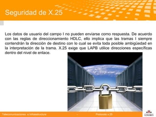 Seguridad de X.25
Los datos de usuario del campo I no pueden enviarse como respuesta. De acuerdo
con las reglas de direccionamiento HDLC, ello implica que las tramas I siempre
contendrán la dirección de destino con lo cual se evita toda posible ambigüedad en
la interpretación de la trama. X.25 exige que LAPB utilice direcciones específicas
dentro del nivel de enlace.

Telecomunicaciones e Infraestructura

-

Protocolo x.25

logo

公司名称

 