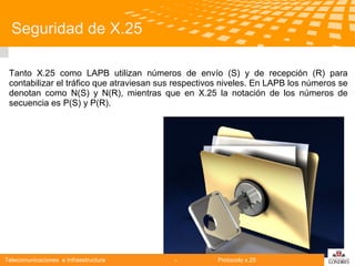 Seguridad de X.25
Tanto X.25 como LAPB utilizan números de envío (S) y de recepción (R) para
contabilizar el tráfico que atraviesan sus respectivos niveles. En LAPB los números se
denotan como N(S) y N(R), mientras que en X.25 la notación de los números de
secuencia es P(S) y P(R).

Telecomunicaciones e Infraestructura

-

Protocolo x.25

logo

公司名称

 
