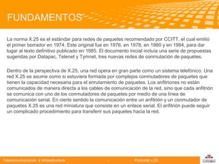 FUNDAMENTOS
La norma X.25 es el estándar para redes de paquetes recomendado por CCITT, el cual emitió
el primer borrador en 1974. Este original fue en 1976, en 1978, en 1980 y en 1984, para dar
lugar al texto definitivo publicado en 1985. El documento inicial incluía una serie de propuestas
sugeridas por Datapac, Telenet y Tymnet, tres nuevas redes de conmutación de paquetes.
Dentro de la perspectiva de X.25, una red opera en gran parte como un sistema telefónico. Una
red X.25 se asume como si estuviera formada por complejos conmutadores de paquetes que
tienen la capacidad necesaria para el enrutamiento de paquetes. Los anfitriones no están
Telecomunicaciones
comunicados de manera directa a los cables de comunicación de la red, sino que cada anfitrión
se comunica con uno de los conmutadores de paquetes por medio de una línea de
comunicación serial. En cierto sentido la comunicación entre un anfitrión y un conmutador de
paquetes X.25 es una red miniatura que consiste en un enlace serial. El anfitrión puede seguir
un complicado procedimiento para transferir sus paquetes hacia la red.

Telecomunicaciones e Infraestructura

-

Protocolo x.25

logo

公司名称

 